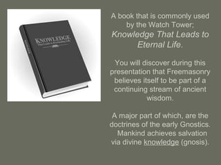 A book that is commonly used
by the Watch Tower;
Knowledge That Leads to
Eternal Life.
You will discover during this
presentation that Freemasonry
believes itself to be part of a
continuing stream of ancient
wisdom.
A major part of which, are the
doctrines of the early Gnostics.
Mankind achieves salvation
via divine knowledge (gnosis).
 