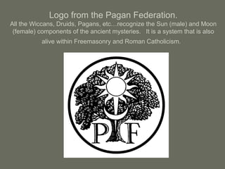 Logo from the Pagan Federation.
All the Wiccans, Druids, Pagans, etc…recognize the Sun (male) and Moon
(female) components of the ancient mysteries. It is a system that is also
alive within Freemasonry and Roman Catholicism.
 