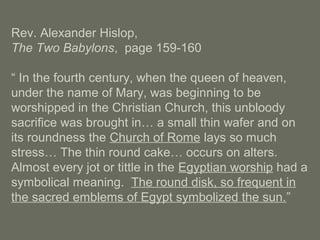 Rev. Alexander Hislop,
The Two Babylons, page 159-160
“ In the fourth century, when the queen of heaven,
under the name of Mary, was beginning to be
worshipped in the Christian Church, this unbloody
sacrifice was brought in… a small thin wafer and on
its roundness the Church of Rome lays so much
stress… The thin round cake… occurs on alters.
Almost every jot or tittle in the Egyptian worship had a
symbolical meaning. The round disk, so frequent in
the sacred emblems of Egypt symbolized the sun.”
 