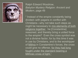 Ralph Edward Woodrow,
Babylon Mystery Religion: Ancient and
Modern, page 49
“ Instead of the empire constantly being
divided--with pagans in conflict with
Christians—why not take such steps as
might be necessary to mix elements of both
religions together, he [Constantine]
reasoned, and thereby bring a united force
to the empire? Even the cross symbol was
not a divisive factor, for by this time it was
in use by Christians, and to the worshipper
of Mithra in Constantine’s forces, the cross
could give no offense, for they had long
fought under the standard bearing a
Mithraic cross of light.”
 