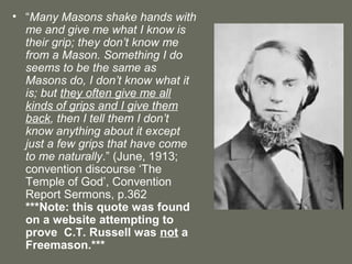 • “Many Masons shake hands with
me and give me what I know is
their grip; they don’t know me
from a Mason. Something I do
seems to be the same as
Masons do, I don’t know what it
is; but they often give me all
kinds of grips and I give them
back, then I tell them I don’t
know anything about it except
just a few grips that have come
to me naturally.” (June, 1913;
convention discourse ‘The
Temple of God’, Convention
Report Sermons, p.362
***Note: this quote was found
on a website attempting to
prove C.T. Russell was not a
Freemason.***
 