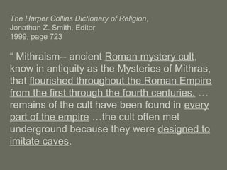 The Harper Collins Dictionary of Religion,
Jonathan Z. Smith, Editor
1999, page 723
“ Mithraism-- ancient Roman mystery cult,
know in antiquity as the Mysteries of Mithras,
that flourished throughout the Roman Empire
from the first through the fourth centuries. …
remains of the cult have been found in every
part of the empire …the cult often met
underground because they were designed to
imitate caves.
 