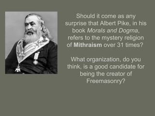 Should it come as any
surprise that Albert Pike, in his
book Morals and Dogma,
refers to the mystery religion
of Mithraism over 31 times?
What organization, do you
think, is a good candidate for
being the creator of
Freemasonry?
 