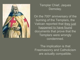 Templar Chief, Jaques
Demolay.
On the 700th
anniversary of the
burning of the Templars, the
Vatican reported that they just
happened to have found
documents that prove that the
Templars were wrongly
condemned.
The implication is that
Freemasonry and Catholicism
are actually compatible.
 