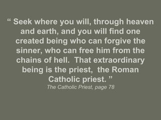 “ Seek where you will, through heaven
and earth, and you will find one
created being who can forgive the
sinner, who can free him from the
chains of hell. That extraordinary
being is the priest, the Roman
Catholic priest. ”
The Catholic Priest, page 78
 