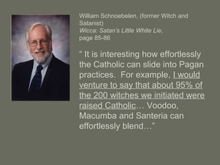 William Schnoebelen, (former Witch and
Satanist)
Wicca: Satan’s Little White Lie,
page 85-86
“ It is interesting how effortlessly
the Catholic can slide into Pagan
practices. For example, I would
venture to say that about 95% of
the 200 witches we initiated were
raised Catholic… Voodoo,
Macumba and Santeria can
effortlessly blend…”
 