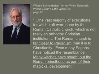 William Schnoebelen (former Witch-Satanist),
Wicca: Satan’s Little White Lie,
page 85
“…the vast majority of executions
for witchcraft were done by the
Roman Catholic church, which is not
really an orthodox Christian
institution… The Roman church is
far closer to Paganism than it is to
Christianity. Even many Pagans
have noticed the resemblance.
Many witches have sought out the
Roman priesthood as part of their
magickal development.”
 
