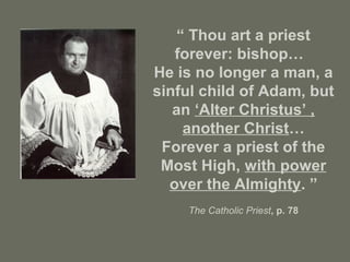 “ Thou art a priest
forever: bishop…
He is no longer a man, a
sinful child of Adam, but
an ‘Alter Christus’ ,
another Christ…
Forever a priest of the
Most High, with power
over the Almighty. ”
The Catholic Priest, p. 78
 