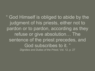 “ God Himself is obliged to abide by the
judgment of his priests, either not to
pardon or to pardon, according as they
refuse or give absolution… The
sentence of the priest precedes, and
God subscribes to it. ”
Dignities and Duties of the Priest, Vol. 12, p. 27
 