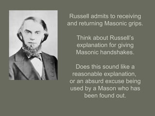 Russell admits to receiving
and returning Masonic grips.
Think about Russell’s
explanation for giving
Masonic handshakes.
Does this sound like a
reasonable explanation,
or an absurd excuse being
used by a Mason who has
been found out.
 