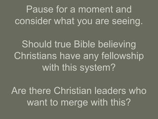 Pause for a moment and
consider what you are seeing.
Should true Bible believing
Christians have any fellowship
with this system?
Are there Christian leaders who
want to merge with this?
 