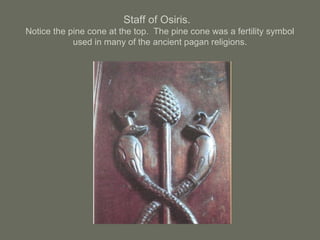 Staff of Osiris.
Notice the pine cone at the top. The pine cone was a fertility symbol
used in many of the ancient pagan religions.
 
