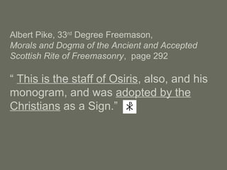 Albert Pike, 33rd
Degree Freemason,
Morals and Dogma of the Ancient and Accepted
Scottish Rite of Freemasonry, page 292
“ This is the staff of Osiris, also, and his
monogram, and was adopted by the
Christians as a Sign.”
 