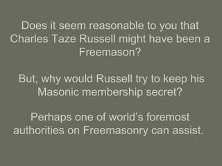 Does it seem reasonable to you that
Charles Taze Russell might have been a
Freemason?
But, why would Russell try to keep his
Masonic membership secret?
Perhaps one of world’s foremost
authorities on Freemasonry can assist.
 