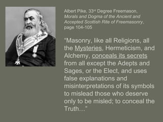 Albert Pike, 33rd
Degree Freemason,
Morals and Dogma of the Ancient and
Accepted Scottish Rite of Freemasonry,
page 104-105
“Masonry, like all Religions, all
the Mysteries, Hermeticism, and
Alchemy, conceals its secrets
from all except the Adepts and
Sages, or the Elect, and uses
false explanations and
misinterpretations of its symbols
to mislead those who deserve
only to be misled; to conceal the
Truth…”
 