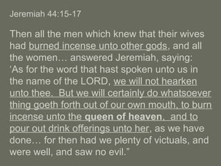 Jeremiah 44:15-17
Then all the men which knew that their wives
had burned incense unto other gods, and all
the women… answered Jeremiah, saying:
‘As for the word that hast spoken unto us in
the name of the LORD, we will not hearken
unto thee. But we will certainly do whatsoever
thing goeth forth out of our own mouth, to burn
incense unto the queen of heaven, and to
pour out drink offerings unto her, as we have
done… for then had we plenty of victuals, and
were well, and saw no evil.”
 