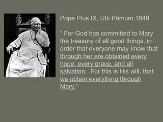 Pope Pius IX, Ubi Primum,1849
“ For God has committed to Mary
the treasury of all good things, in
order that everyone may know that
through her are obtained every
hope, every grace, and all
salvation. For this is His will, that
we obtain everything through
Mary.”
 