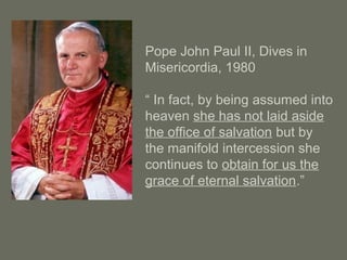 Pope John Paul II, Dives in
Misericordia, 1980
“ In fact, by being assumed into
heaven she has not laid aside
the office of salvation but by
the manifold intercession she
continues to obtain for us the
grace of eternal salvation.”
 