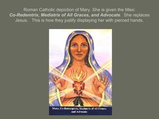 Roman Catholic depiction of Mary. She is given the titles:
Co-Redemtrix, Mediatrix of All Graces, and Advocate. She replaces
Jesus. This is how they justify displaying her with pierced hands.
 
