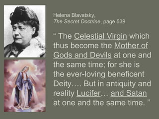 Helena Blavatsky,
The Secret Doctrine, page 539
“ The Celestial Virgin which
thus become the Mother of
Gods and Devils at one and
the same time; for she is
the ever-loving beneficent
Deity…. But in antiquity and
reality Lucifer… and Satan
at one and the same time. ”
 