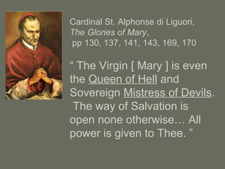 Cardinal St. Alphonse di Liguori,
The Glories of Mary,
pp 130, 137, 141, 143, 169, 170
“ The Virgin [ Mary ] is even
the Queen of Hell and
Sovereign Mistress of Devils.
The way of Salvation is
open none otherwise… All
power is given to Thee. ”
 