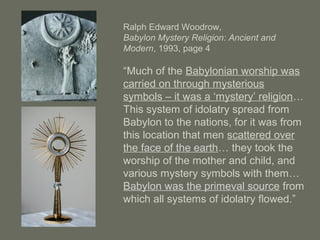 Ralph Edward Woodrow,
Babylon Mystery Religion: Ancient and
Modern, 1993, page 4
“Much of the Babylonian worship was
carried on through mysterious
symbols – it was a ‘mystery’ religion…
This system of idolatry spread from
Babylon to the nations, for it was from
this location that men scattered over
the face of the earth… they took the
worship of the mother and child, and
various mystery symbols with them…
Babylon was the primeval source from
which all systems of idolatry flowed.”
 
