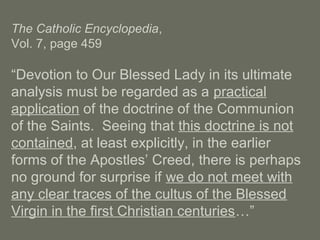 The Catholic Encyclopedia,
Vol. 7, page 459
“Devotion to Our Blessed Lady in its ultimate
analysis must be regarded as a practical
application of the doctrine of the Communion
of the Saints. Seeing that this doctrine is not
contained, at least explicitly, in the earlier
forms of the Apostles’ Creed, there is perhaps
no ground for surprise if we do not meet with
any clear traces of the cultus of the Blessed
Virgin in the first Christian centuries…”
 