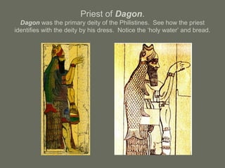 Priest of Dagon.
Dagon was the primary deity of the Philistines. See how the priest
identifies with the deity by his dress. Notice the ‘holy water’ and bread.
 