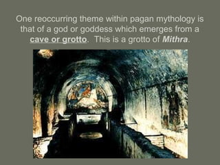 One reoccurring theme within pagan mythology is
that of a god or goddess which emerges from a
cave or grotto. This is a grotto of Mithra.
 