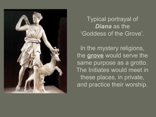 Typical portrayal of
Diana as the
‘Goddess of the Grove’.
In the mystery religions,
the grove would serve the
same purpose as a grotto.
The Initiates would meet in
these places, in private,
and practice their worship.
 