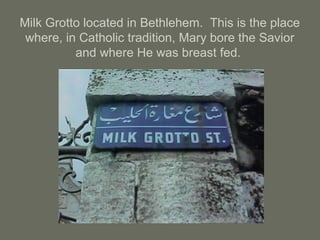 Milk Grotto located in Bethlehem. This is the place
where, in Catholic tradition, Mary bore the Savior
and where He was breast fed.
 