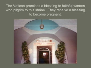 The Vatican promises a blessing to faithful women
who pilgrim to this shrine. They receive a blessing
to become pregnant.
 
