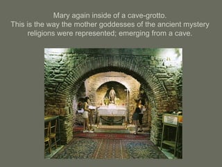 Mary again inside of a cave-grotto.
This is the way the mother goddesses of the ancient mystery
religions were represented; emerging from a cave.
 