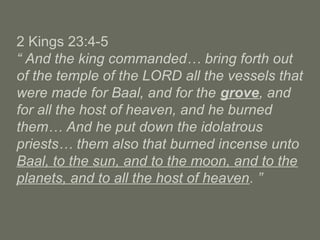 2 Kings 23:4-5
“ And the king commanded… bring forth out
of the temple of the LORD all the vessels that
were made for Baal, and for the grove, and
for all the host of heaven, and he burned
them… And he put down the idolatrous
priests… them also that burned incense unto
Baal, to the sun, and to the moon, and to the
planets, and to all the host of heaven. ”
 