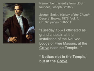 Remember this entry from LDS
founder, Joseph Smith ?
Joseph Smith, History of the Church,
Deseret Books, 1978, Vol. 4,
Ch. 32, pages 550-551
“Tuesday 15,-- I officiated as
grand chaplain at the
installation of the Nauvoo
Lodge of Free Masons, at the
Grove near the Temple…”
* Notice: not in the Temple,
but at the Grove.
 