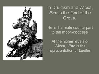 In Druidism and Wicca,
Pan is the God of the
Grove.
He is the male counterpart
to the moon-goddess.
At the higher levels of
Wicca, Pan is the
representation of Lucifer.
 