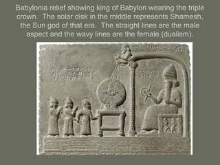 Babylonia relief showing king of Babylon wearing the triple
crown. The solar disk in the middle represents Shamesh,
the Sun god of that era. The straight lines are the male
aspect and the wavy lines are the female (dualism).
 