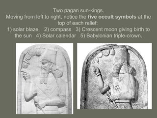Two pagan sun-kings.
Moving from left to right, notice the five occult symbols at the
top of each relief:
1) solar blaze. 2) compass 3) Crescent moon giving birth to
the sun 4) Solar calendar 5) Babylonian triple-crown.
 