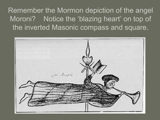Remember the Mormon depiction of the angel
Moroni? Notice the ‘blazing heart’ on top of
the inverted Masonic compass and square.
 