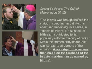 Secret Societies: The Cult of
Mithra, page 54-55
“The initiate was brought before the
statue… swearing an oath to this
effect and becoming, in a sense, a
‘soldier’ of Mithra. (This aspect of
Mithraism contributed to its
popularity with the majority of ranks
within the Roman army as the cult
was spread to all corners of the
empire). A sun sign or cross was
then made on the forehead of the
initiate marking him as owned by
Mithra”.
 