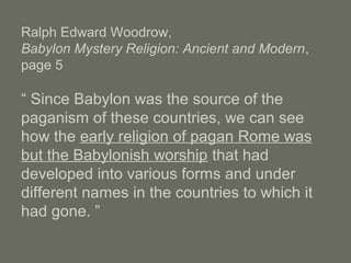 Ralph Edward Woodrow,
Babylon Mystery Religion: Ancient and Modern,
page 5
“ Since Babylon was the source of the
paganism of these countries, we can see
how the early religion of pagan Rome was
but the Babylonish worship that had
developed into various forms and under
different names in the countries to which it
had gone. ”
 