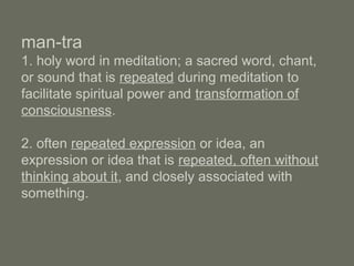 man-tra
1. holy word in meditation; a sacred word, chant,
or sound that is repeated during meditation to
facilitate spiritual power and transformation of
consciousness.
2. often repeated expression or idea, an
expression or idea that is repeated, often without
thinking about it, and closely associated with
something.
 