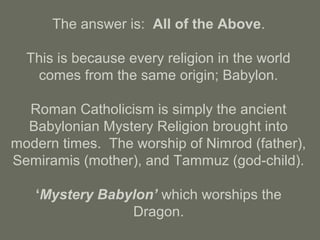 The answer is: All of the Above.
This is because every religion in the world
comes from the same origin; Babylon.
Roman Catholicism is simply the ancient
Babylonian Mystery Religion brought into
modern times. The worship of Nimrod (father),
Semiramis (mother), and Tammuz (god-child).
‘Mystery Babylon’ which worships the
Dragon.
 