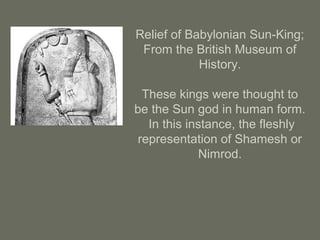 Relief of Babylonian Sun-King;
From the British Museum of
History.
These kings were thought to
be the Sun god in human form.
In this instance, the fleshly
representation of Shamesh or
Nimrod.
 