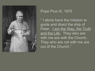 Pope Pius IX, 1870
“ I alone have the mission to
guide and direct the ship of
Peter. I am the Way, the Truth
and the Life. They who are
with me are with the Church.
They who are not with me are
out of the Church.”
 