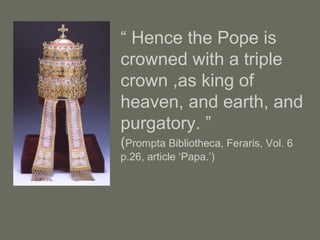 “ Hence the Pope is
crowned with a triple
crown ,as king of
heaven, and earth, and
purgatory. ”
(Prompta Bibliotheca, Feraris, Vol. 6
p.26, article ‘Papa.’)
 