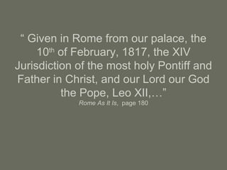 “ Given in Rome from our palace, the
10th
of February, 1817, the XIV
Jurisdiction of the most holy Pontiff and
Father in Christ, and our Lord our God
the Pope, Leo XII,…”
Rome As It Is, page 180
 