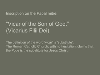 Inscription on the Papal mitre:
“Vicar of the Son of God.”
(Vicarius Filii Dei)
The definition of the word ‘vicar’ is ‘substitute’.
The Roman Catholic Church, with no hesitation, claims that
the Pope is the substitute for Jesus Christ.
 