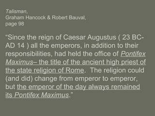 Talisman,
Graham Hancock & Robert Bauval,
page 98
“Since the reign of Caesar Augustus ( 23 BC-
AD 14 ) all the emperors, in addition to their
responsibilities, had held the office of Pontifex
Maximus– the title of the ancient high priest of
the state religion of Rome. The religion could
(and did) change from emperor to emperor,
but the emperor of the day always remained
its Pontifex Maximus.”
 