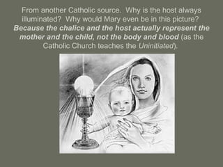 From another Catholic source. Why is the host always
illuminated? Why would Mary even be in this picture?
Because the chalice and the host actually represent the
mother and the child, not the body and blood (as the
Catholic Church teaches the Uninitiated).
 